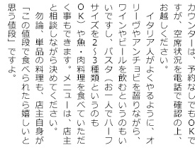 カウンターは、予約なしでもOKですが、空席状況を電話で確認の上、お出で下さい。
　イタリア人がよくやるように、オリーヴやアンチョビを齧りながら、ワインやビールを飲むというのもいいですし、パスタ（お一人でハーフサイズを2～3種類というのもOK）や魚・肉料理を食べて頂く事もできます。メニューは、店主と相談しながら決めて下さい。
　勿論、単品の料理も、店主自信が「この値段で食べられたら嬉しいと思う値段」ですよ。