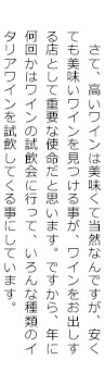 　さて、高いワインは美味くて当然なんですが、安くても美味いワインを見つける事が、ワインをお出しする店として重要な使命だと思います。ですから、年に何回かはワインの試飲会に行って、いろんな種類のイタリアワインを試飲してくる事にしています。