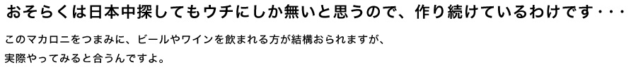 おそらくは日本中探してもウチにしか無いと思うので、作り続けているわけです・・・・ このマカロニをつまみに、ビールやワインを飲まれる方が結構おられますが、実際やってみると合うんですよ。
