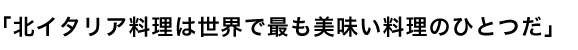 「北イタリア料理は世界で最も美味い料理のひとつだ」