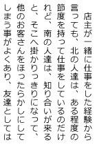 店主が一緒に仕事をした経験から言っても、北の人達は、ある程度の節度を持って仕事をしているのだけれど、南の人達は、知り合いが来ると、そこへ掛かりっきりになって、他のお客さんをほったらかしにしてしまう事がよくあり、友達としては