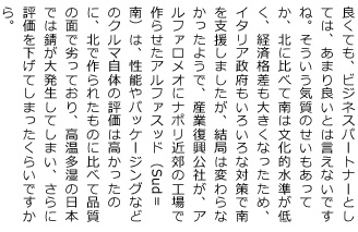 良くても、ビジネスパートナーとしては、あまり良いとは言えないですね。そういう気質のせいもあってか、北に比べて南は文化的水準が低く、経済格差も大きくなったため、イタリア政府もいろいろな対策で南を支援しましたが、結局は変わらなかったようで、産業復興公社が、アルファロメオにナポリ近郊の工場で作らせたアルファスッド（Sud＝南）は、性能やパッケージングなどのクルマ自体の評価は高かったのに、北で作られたものに比べて品質の面で劣っており、高温多湿の日本では錆が大発生してしまい、さらに評価を下げてしまったくらいですから。