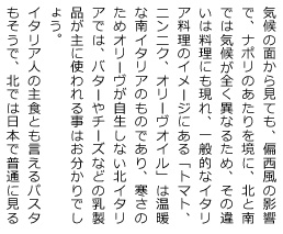 気候の面から見ても、偏西風の影響で、ナポリのあたりを境に、北と南では気候が全く異なるため、その違いは料理にも現れ、一般的なイタリア料理のイメージにある「トマト、ニンニク、オリーヴオイル」は温暖な南イタリアのものであり、寒さのためオリーヴが自生しない北イタリアでは、バターやチーズなどの乳製品が主に使われる事はお分かりでしょう。イタリア人の主食とも言えるパスタもそうで、北では日本で普通に見るのと同じ『軟質小麦』が採れるので、いわゆる手打ち麺が主体になる