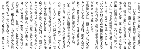 のに対し、南ではセモリーノと呼ばれる『硬質小麦』が採れるため、機械で練った後、圧力をかけて穴から押出し乾燥させた、スパゲッティやマカロニなどの乾麺が主に使われるわけです。そういう違いのせいか、パスタの茹で具合も微妙に違うようで、南の方が少し硬めに茹でる傾向があるように思います。
    不思議なのは、茹で上がったパスタをソースと合わせる時、南の人達は必ず、茹で汁を少し加えるのですが、北では見た事がないですね。（全くないとは断言できませんが）　だから、南イタリアの代表的なパスタである『スパゲッティ　アーリオ　オーリオ　ぺペロンチーノ』でも、茹で汁を加えてオイルを乳化させてから麺と合わせる、という本場南イタリアのやり方に対し、茹で汁を一切加えないのが北イタリアのやり方なんですが、当然ウチでは北イタリアの方法でやっています。まぁ、店主自身が、茹で汁を加えない方が美味い、と思っているからなんですが、根本的に、北イタリアの料理の方が合っているんでしょうね。また、パスタに限らず、魚や肉の