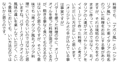 料理でも、『ナポリ風』とか『シチリア風』といった南イタリアの地名のついた料理をお出しする事がありますが、それは現地のやり方をそのままに作っているのではなく、北イタリアの人達がナポリやシチリアをイメージして作った料理、と考えて頂いた方が正しいと思います。（オリジナルより手が込んでいる事は事実ですが）
バターを使った料理の中に、オリーヴオイルを使った料理が混ざっている方が、飽きる事なく食べてもらえるのではないかと思うのですが、そういう意味でも『南イタリア風北イタリア料理』というのもいいのではないかと思いますね。バターとオリーヴオイルの風味の違いを楽しんで頂く、という意味においても、いい方法なのではないかと思うのです。