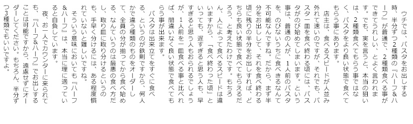 　ウチでは、パスタをお出しする時、半分ずつ2種類の『ハーフ＆ハーフ』が普通ですが、2種類食べる事ができてうれしい、とよく言われます。でも、実を言うと、本当の狙いは、
2種類食べてもらう事ではなく、パスタをより良い状態で食べてもらう事にあります。
　店主は、食べるスピードが人並み外れて速いのですが、それでも、パスタ一皿を食べ終わる頃には、パスタがのび始めてしまいます。という事は、普通の人が、1人前のパスタを、のびないうちに食べきるなんて不可能なんですね。だから、まず半分をお出しして、それを食べ終わる頃に残りの半分をお出しすれば、どちらも良い状態で食べてもらえるだろう、と考えたわけです。もちろん、人によって食べるスピードは違いますから、「食べ終わった頃」といっても、遅すぎると思う人も、早すぎると思う人もおられるでしょうが、1人前を一皿食べる事と比べれば、間違いなく良い状態で食べてもらう事が出来ます。
　パスタは出来立てをすぐに食べる、というのが鉄則ですから、何人かで違う種類のものをオーダーして、全員の分が揃ってから食べ始める、なんていうのは最悪の食べ方だし、取り皿に取り分けるというのも、手早く分けるには、ある程度慣れていないと難しいですね。
　そういう意味においても『ハーフ＆ハーフ』は、本当に理に適っていると自負しています。
　夜、お一人でカウンターに来られても、『ハーフ＆ハーフ』でお出しすることは可能ですから、遠慮せずにオーダーして下さい。もちろん、半分ずつ3種類でもいいですよ。