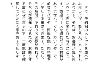 さて、予約制のメリットを並べてみましたが、もちろんデメリットもあります。それは、お客様が急に思い立って店に来られた時のことです。急遽コースを組むだけの材料がありません。でも、カウンターで、前菜やパスタ、簡単な魚・肉料理をお出しする事はできます。ただし、その時間に予約のお客様があれば、そちらが優先になるため、お断りする事になりますので、一度電話で確認して頂く事をお願い致します。TEL 0577-36-0757／080-3675-4875