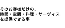 そのお客様だけの、時間・空間・料理・サーヴィスを提供できる事