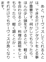 あと、サーヴィスしてくれる人とは、できるだけコンタクトをとる事が重要です。何かしてもらったら、ほんの少し頭を下げるとか、軽く目を合わせるとか、料理の説明をしてもらったら、軽く頷くとか・・・・それだけでもサーヴィスが良くなります。