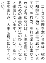 コースで料理を食べる事は、極めて知的な行為だと店主は思っていますが、それ故、それを楽しむ事ができるようになれば、人生を豊かにするための最高の方法のひとつになると確信しています。　ぜひ、食べる事を楽しみ、人生を豊かにして下さい。