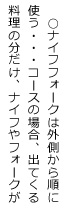 ○ナイフフォークは外側から順に使う・・・コースの場合、出てくる料理の分だけ、ナイフやフォークが