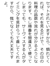 セットされていますから、慣れてくれば、それを見るだけで、その日の料理の品数や流れが分かるようになります。もし順番を間違えて使ってしまっても、サーヴィスする人がタイミングを見計らって直してくれますから、慌てなくても大丈夫ですよ。