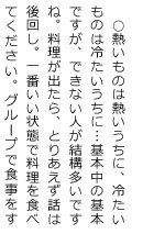 ○熱いものは熱いうちに、冷たいものは冷たいうちに・・・基本中の基本ですが、できない人が結構多いですね。料理が出たら、とりあえず話は後回し。一番いい状態で料理を食べて下さい。グループで食事をす