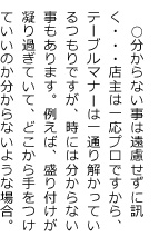 ○分からない事は遠慮せずに訊く・・・店主は一応プロですから、テーブルマナーは一通り解かっているつもりですが、時には分からない事もあります。例えば、盛り付けが凝り過ぎていて、どこから手をつけていいのか分からないような場合。