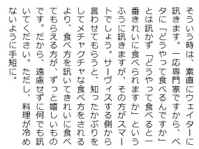 そういう時は、素直にウェイターに訊きます。一応専門家ですから、ベタに「どうやって食べるんですか」とは訊かず「どうやって食べると一番きれいに食べられますか」というふうに訊きますが、その方がスマートでしょう。サーヴィスする側から言わせてもらうと、知ったかぶりをしてメチャクチャな食べ方をされるより、食べ方を訊いてきれいに食べてもらえる方が、ずっと嬉しいものです。だから、遠慮せずに何でも訊いて下さい。ただし、料理が冷めないように手短に。