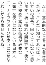 以上、基本的なことを4つ書きましたが、これだけ知っておけば、たいていの場合、困ることはないと思います。後は慣れの問題です。使うのに極めて高度な技術が必要な『箸』を使いこなしている日本人に、ナイフフォークが使いこなせないわけがありませんからね。